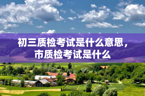 初三质检考试是什么意思，市质检考试是什么