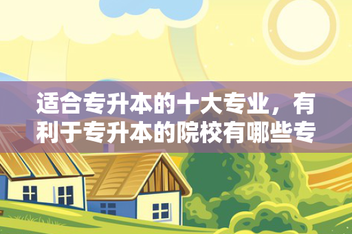 适合专升本的十大专业，有利于专升本的院校有哪些专业
