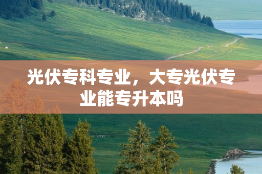 光伏专科专业，大专光伏专业能专升本吗