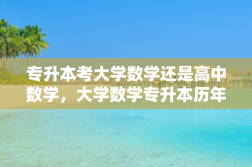 专升本考大学数学还是高中数学，大学数学专升本历年真题