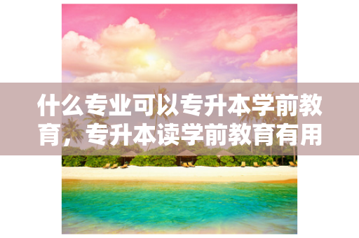 什么专业可以专升本学前教育，专升本读学前教育有用吗
