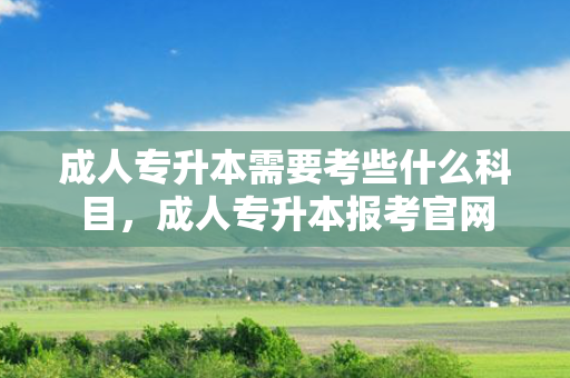 成人专升本需要考些什么科目，成人专升本报考官网