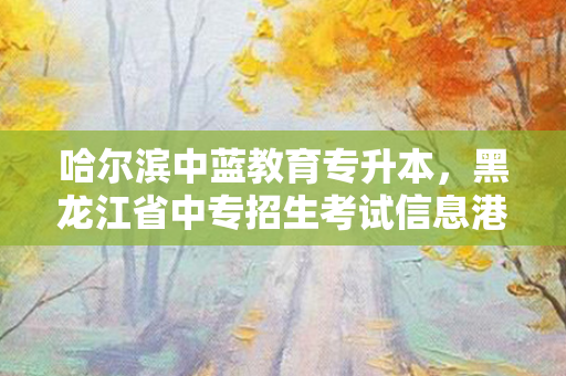 哈尔滨中蓝教育专升本，黑龙江省中专招生考试信息港