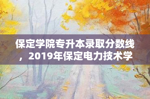 保定学院专升本录取分数线，2019年保定电力技术学院分数线