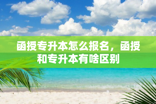 函授专升本怎么报名，函授和专升本有啥区别
