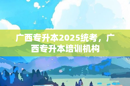 广西专升本2025统考，广西专升本培训机构