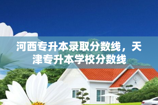 河西专升本录取分数线，天津专升本学校分数线