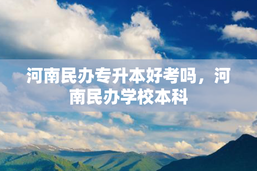 河南民办专升本好考吗，河南民办学校本科
