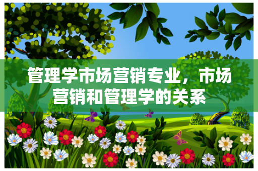 管理学市场营销专业，市场营销和管理学的关系
