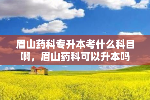 眉山药科专升本考什么科目啊，眉山药科可以升本吗