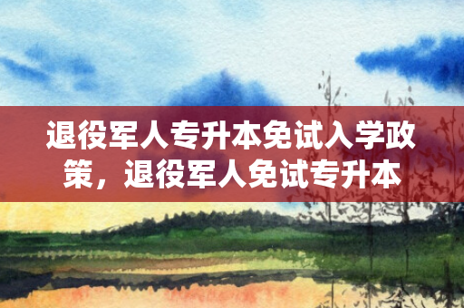 退役军人专升本免试入学政策，退役军人免试专升本