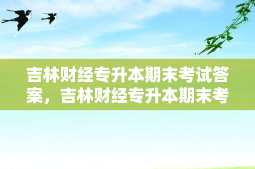 吉林财经专升本期末考试答案，吉林财经专升本期末考试考什么