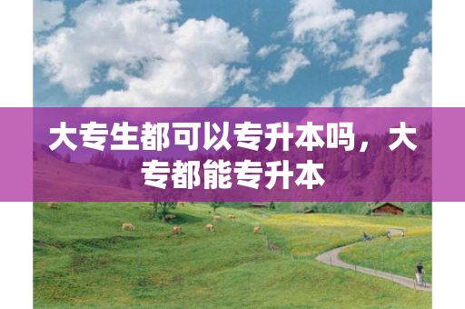 大专生都可以专升本吗，大专都能专升本