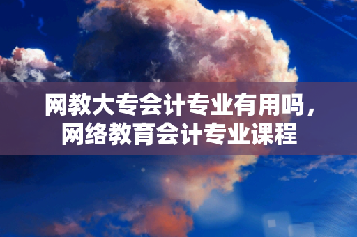 网教大专会计专业有用吗，网络教育会计专业课程