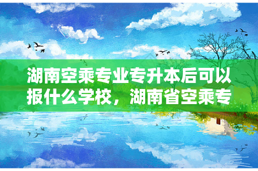湖南空乘专业专升本后可以报什么学校，湖南省空乘专业专科学校排名