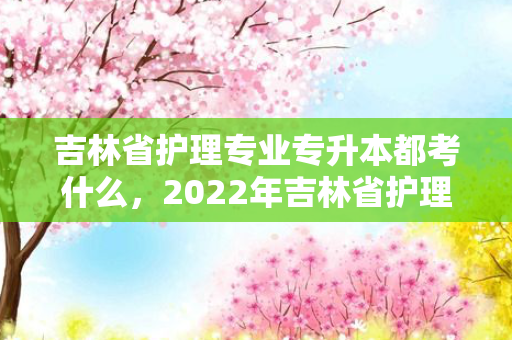 吉林省护理专业专升本都考什么，2022年吉林省护理专升本