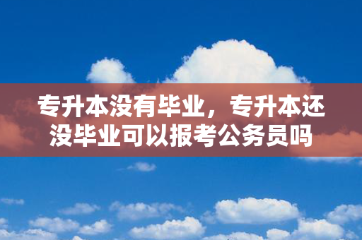 专升本没有毕业，专升本还没毕业可以报考公务员吗