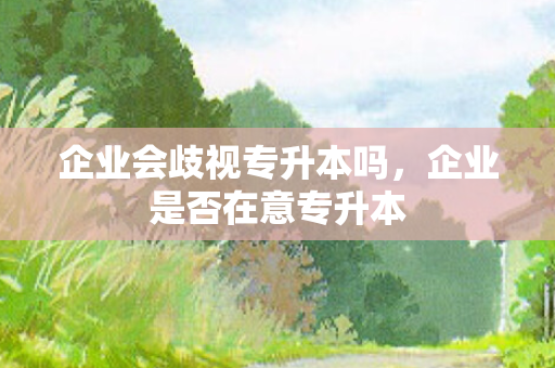 企业会歧视专升本吗，企业是否在意专升本