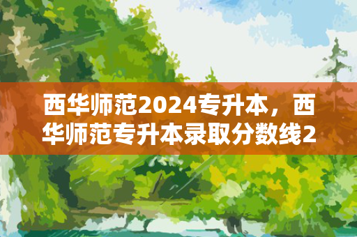 西华师范2024专升本，西华师范专升本录取分数线2023年