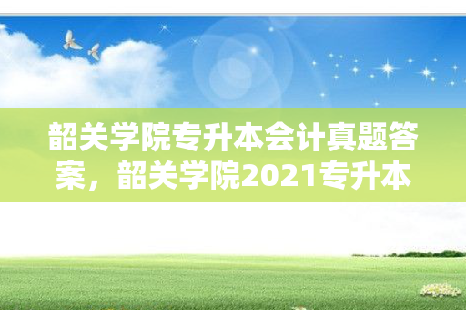 韶关学院专升本会计真题答案，韶关学院2021专升本录取分数线