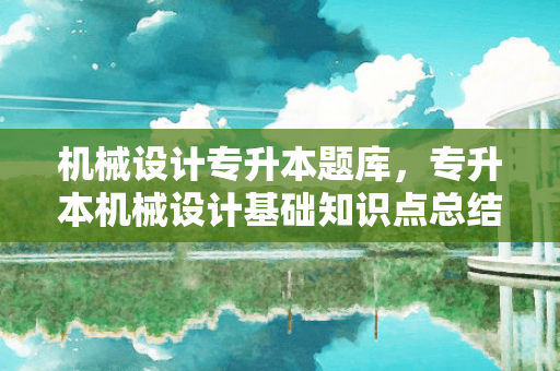 机械设计专升本题库，专升本机械设计基础知识点总结