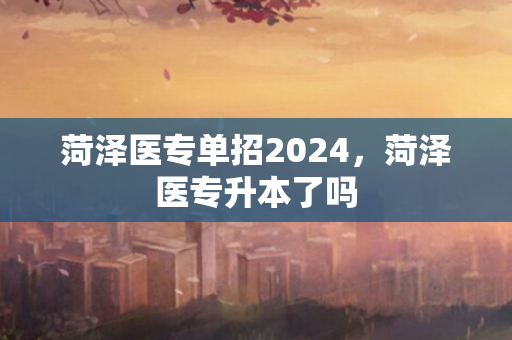 菏泽医专单招2024，菏泽医专升本了吗