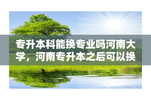 专升本科能换专业吗河南大学，河南专升本之后可以换专业吗