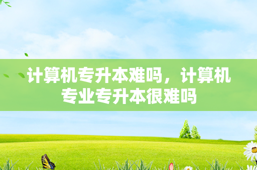 计算机专升本难吗，计算机专业专升本很难吗