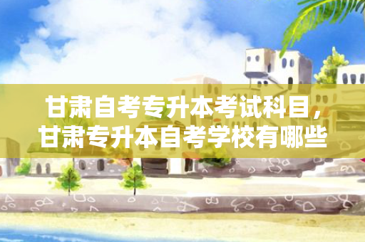 甘肃自考专升本考试科目，甘肃专升本自考学校有哪些大学