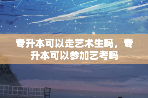专升本可以走艺术生吗，专升本可以参加艺考吗