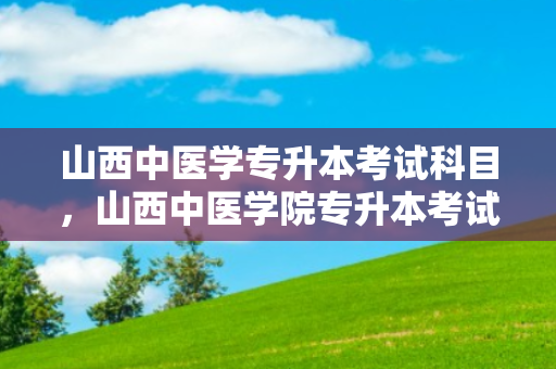 山西中医学专升本考试科目，山西中医学院专升本考试内容