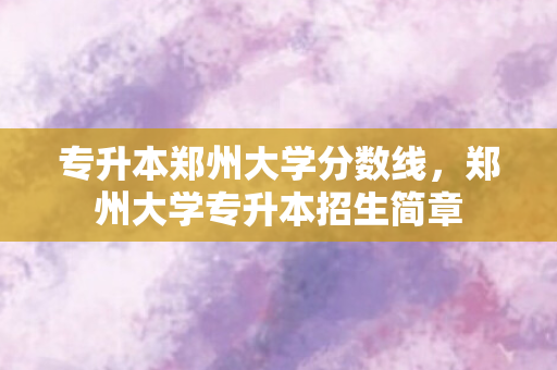 专升本郑州大学分数线，郑州大学专升本招生简章