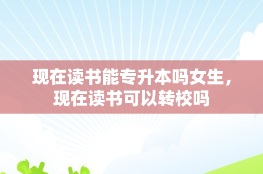 现在读书能专升本吗女生，现在读书可以转校吗