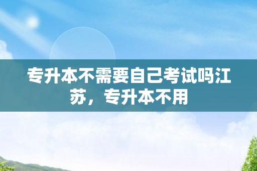 专升本不需要自己考试吗江苏，专升本不用