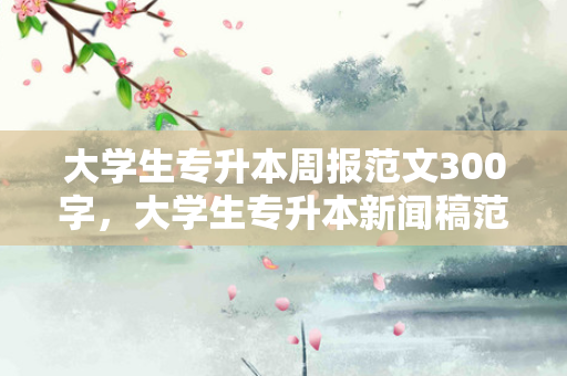 大学生专升本周报范文300字，大学生专升本新闻稿范文