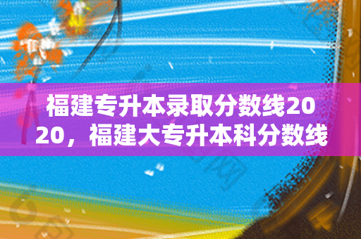 福建专升本录取分数线2020，福建大专升本科分数线