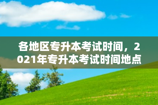 各地区专升本考试时间，2021年专升本考试时间地点