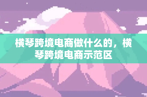 横琴跨境电商做什么的，横琴跨境电商示范区