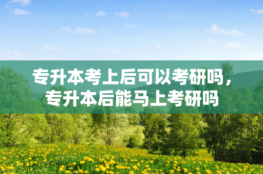 专升本考上后可以考研吗，专升本后能马上考研吗