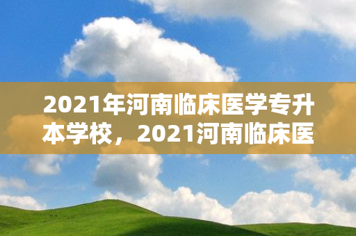 2021年河南临床医学专升本学校，2021河南临床医学专升本院校
