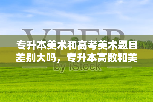 专升本美术和高考美术题目差别大吗，专升本高数和美术选哪个好
