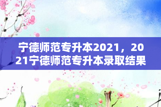 宁德师范专升本2021，2021宁德师范专升本录取结果