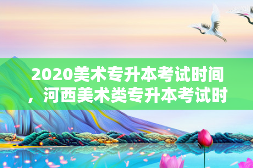 2020美术专升本考试时间，河西美术类专升本考试时间安排