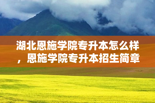 湖北恩施学院专升本怎么样，恩施学院专升本招生简章