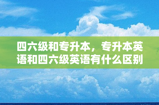 四六级和专升本，专升本英语和四六级英语有什么区别