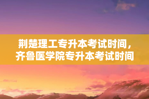 荆楚理工专升本考试时间，齐鲁医学院专升本考试时间