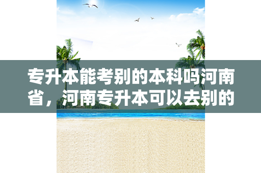 专升本能考别的本科吗河南省，河南专升本可以去别的省吗