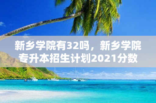 新乡学院有32吗，新乡学院专升本招生计划2021分数线
