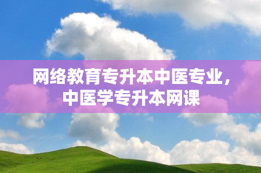 网络教育专升本中医专业，中医学专升本网课