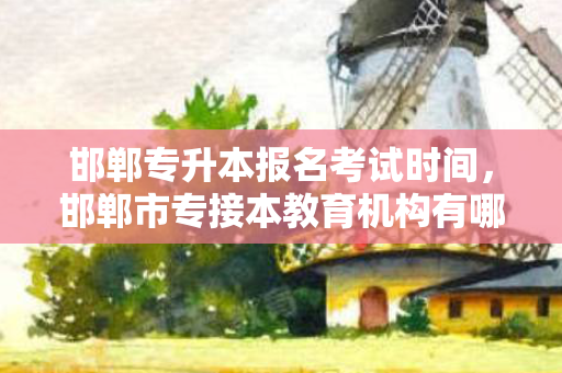 邯郸专升本报名考试时间，邯郸市专接本教育机构有哪些